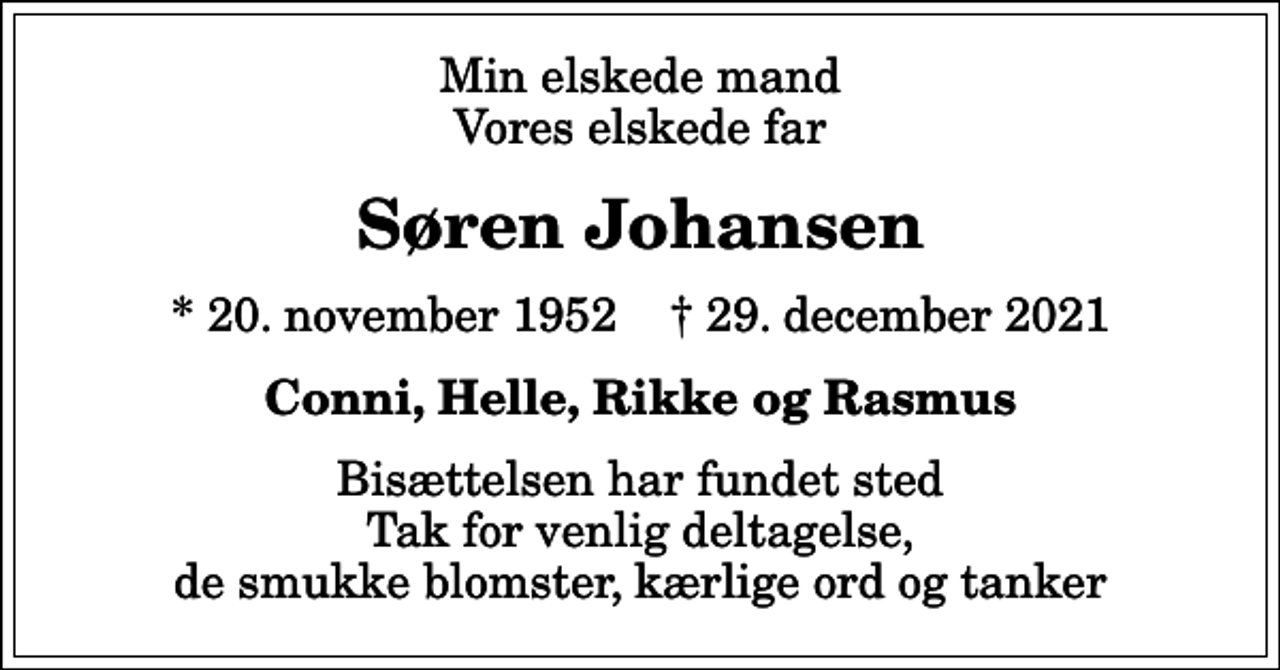 <p>Min elskede mand Vores elskede far<br />Søren Johansen<br />* 20. november 1952 ✝ 29. december 2021<br />Conni, Helle, Rikke og Rasmus<br />Bisættelsen har fundet sted Tak for venlig deltagelse, de smukke blomster, kærlige ord og tanker</p>