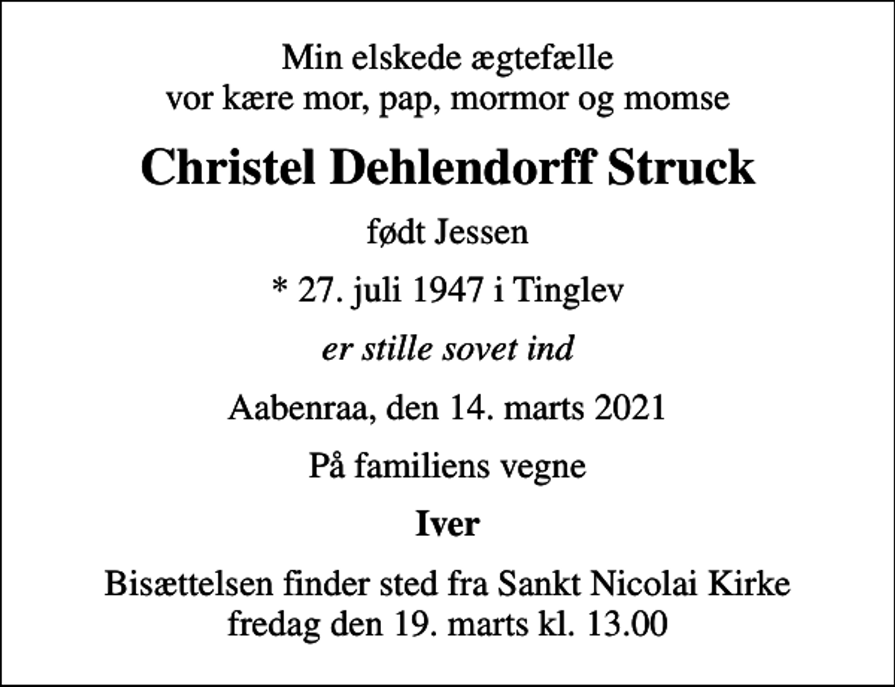 <p>Min elskede ægtefælle vor kære mor, pap, mormor og momse<br />Christel Dehlendorff Struck<br />født Jessen<br />* 27. juli 1947 i Tinglev<br />er stille sovet ind<br />Aabenraa, den 14. marts 2021<br />På familiens vegne<br />Iver<br />Bisættelsen finder sted fra Sankt Nicolai Kirke fredag den 19. marts kl. 13.00</p>