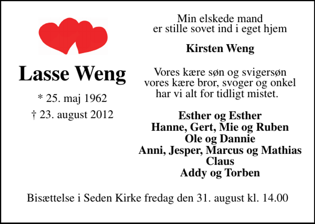 <p>Min elskede mand<br />Lasse Weng<br />* 25. maj 1962<br />er stille sovet ind i eget hjem.<br />Seden, den 23. august 2012<br />Kirsten Weng<br />Vores kære søn og svigersøn, vores kære bror, svoger og onkel<br />Lasse Weng<br />har vi alt for tidligt mistet.</p>