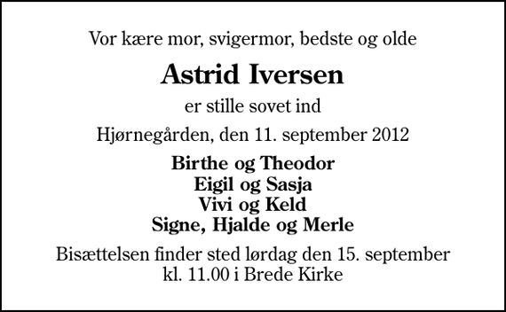 <p>Vor kære mor, svigermor, bedste og olde<br />Astrid Iversen<br />er stille sovet ind<br />Hjørnegården, den 11. september 2012<br />Birthe og Theodor Eigil og Sasja Vivi og Keld Signe, Hjalde og Merle<br />Bisættelsen finder sted lørdag den 15. september kl. 11.00 i Brede Kirke</p>