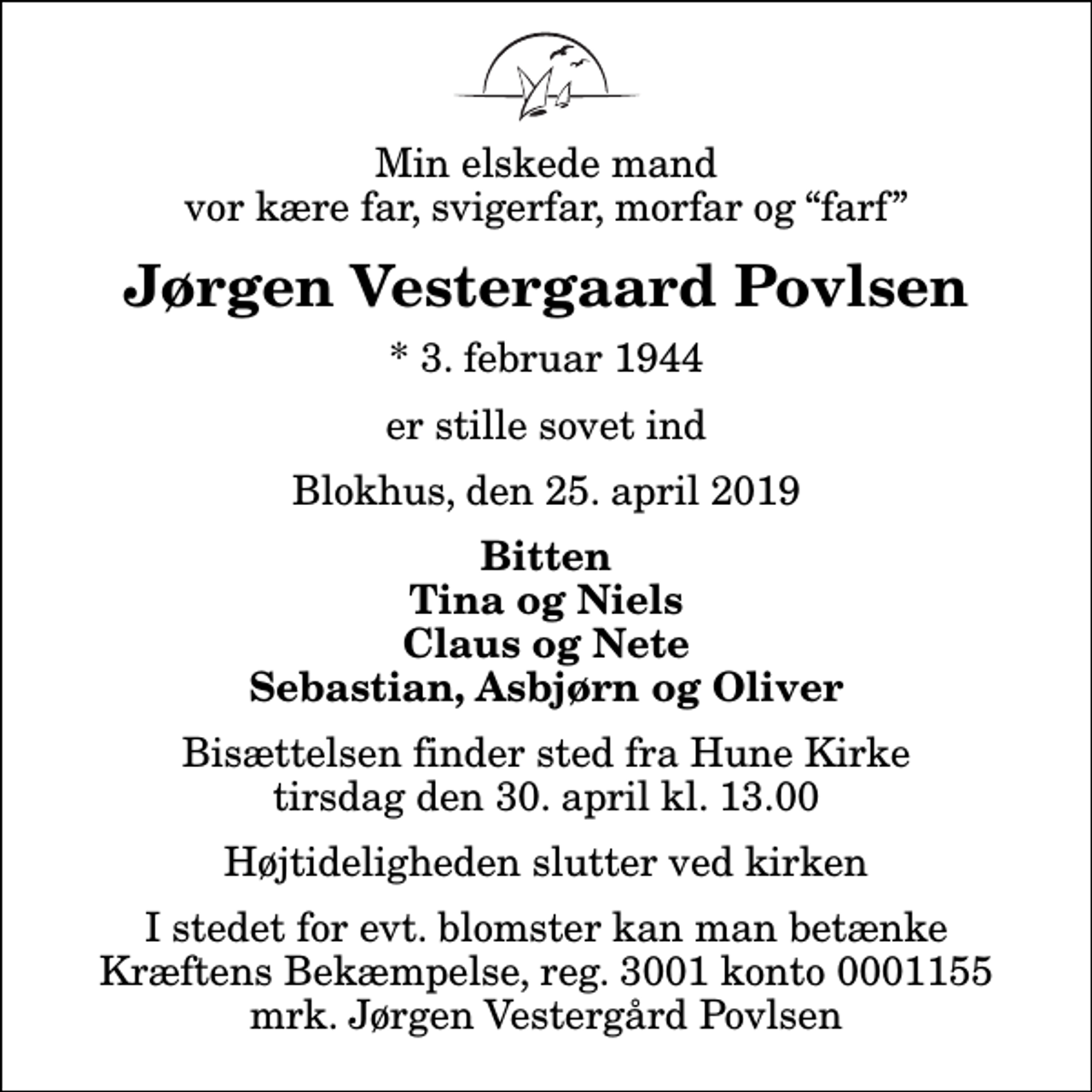 <p>Min elskede mand vor kære far, svigerfar, morfar og farf<br />Jørgen Vestergaard Povlsen<br />* 3. februar 1944<br />er stille sovet ind<br />Blokhus, den 25. april 2019<br />Bitten Tina og Niels Claus og Nete Sebastian, Asbjørn og Oliver<br />Bisættelsen finder sted fra Hune Kirke tirsdag den 30. april kl. 13.00 Højtideligheden slutter ved kirken<br />I stedet for evt. blomster kan man betænke<br />Kræftens Bekæmpelse reg.3001konto0001155mrk. Jørgen Vestergård<br />Povlsen</p>