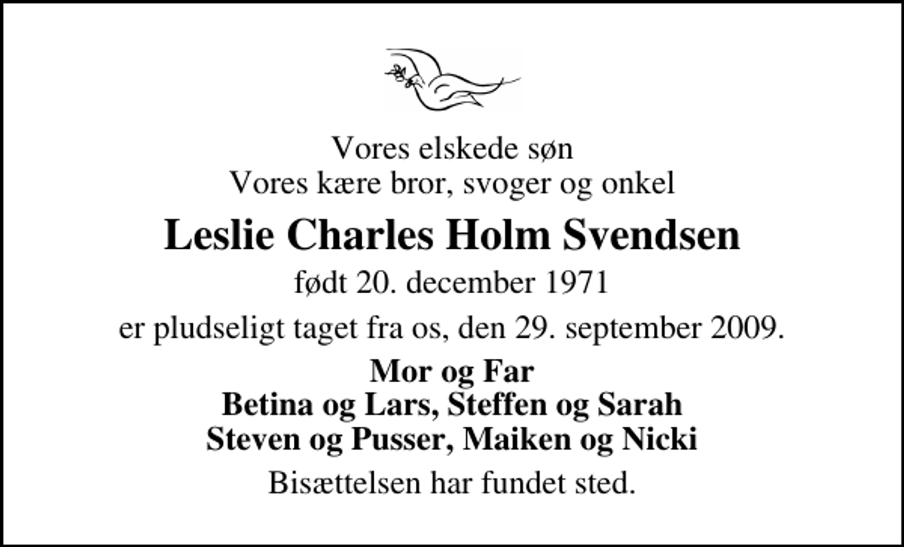 <p>Vores elskede søn Vores kære bror, svoger og onkel<br />Leslie Charles Holm Svendsen<br />født 20. december 1971<br />er pludseligt taget fra os, den 29. september 2009.<br />Mor og Far Betina og Lars, Steffen og Sarah Steven og Pusser, Maiken og Nicki<br />Bisættelsen har fundet sted.</p>
