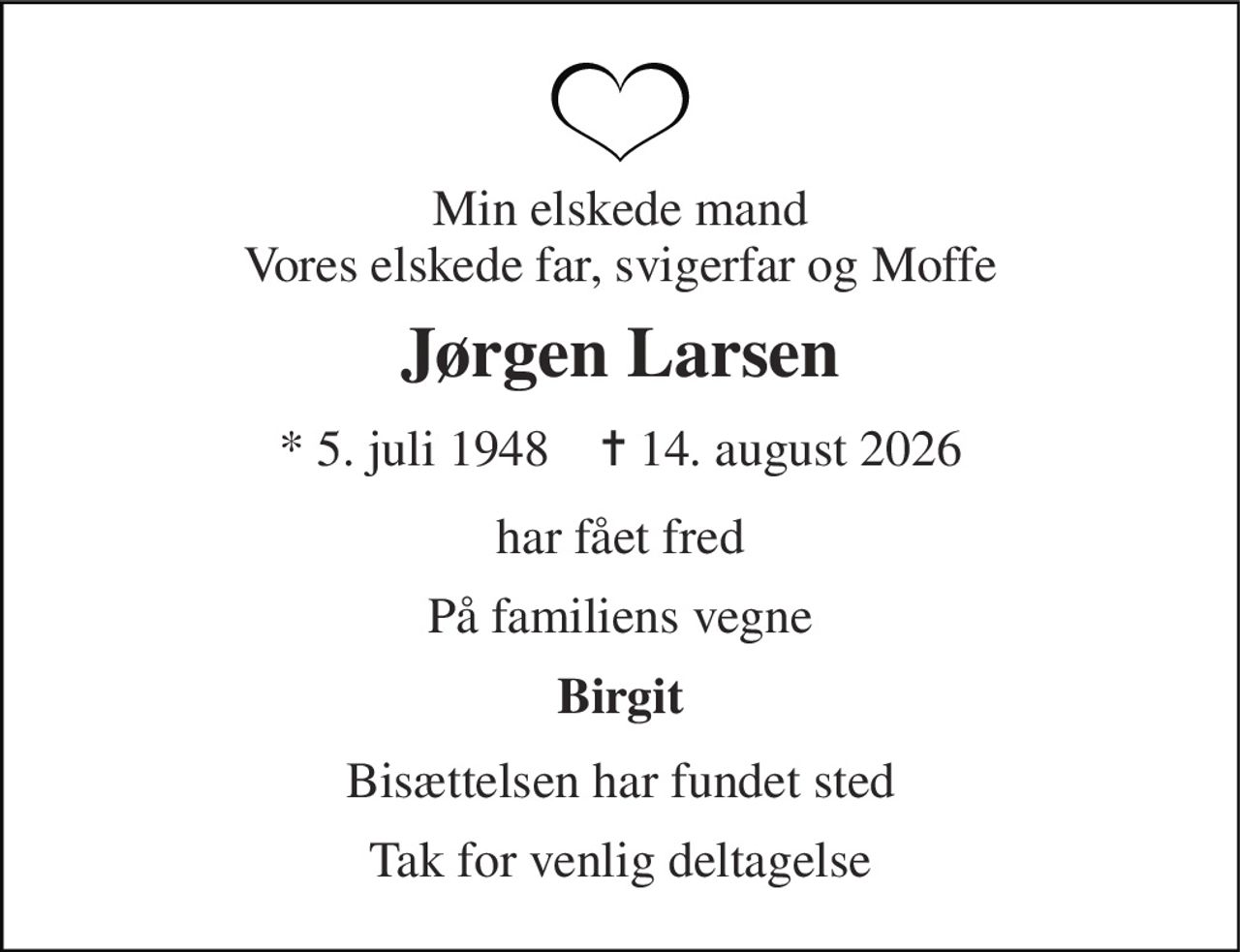 Min elskede mand Vores elskede far, svigerfar og Moffe 
Jørgen Larsen 
* 5. juli 1948    ✝ 14. august 2026 
har fået fred 
På familiens vegne 
Birgit 
Bisættelsen har fundet sted 
Tak for venlig deltagelse