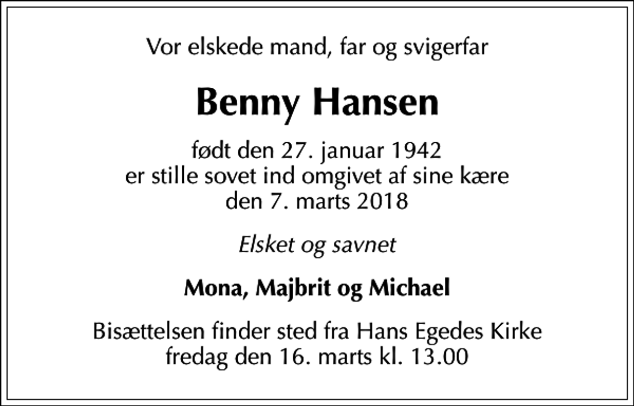 <p>Vor elskede mand, far og svigerfar<br />Benny Hansen<br />født den 27. januar 1942 er stille sovet ind omgivet af sine kære den 7. marts 2018<br />Elsket og savnet<br />Mona, Majbrit og Michael<br />Bisættelsen finder sted fra Hans Egedes Kirke fredag den 16. marts kl. 13.00</p>