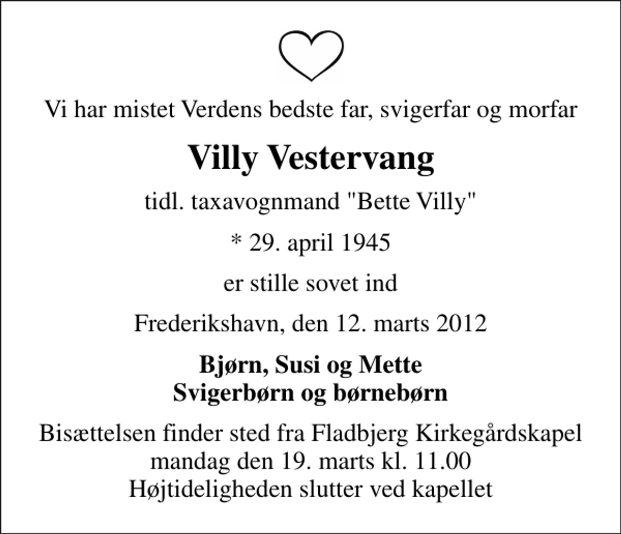 <p>Vi har mistet Verdens bedste far, svigerfar og morfar<br />Villy Vestervang<br />tidl. taxavognmand "Bette Villy"<br />* 29. april 1945<br />er stille sovet ind<br />Frederikshavn, den 12. marts 2012<br />Bjørn, Susi og Mette Svigerbørn og børnebørn<br />Bisættelsen finder sted fra Fladbjerg Kirkegårdskapel mandag den 19. marts kl. 11.00 Højtideligheden slutter ved kapellet</p>