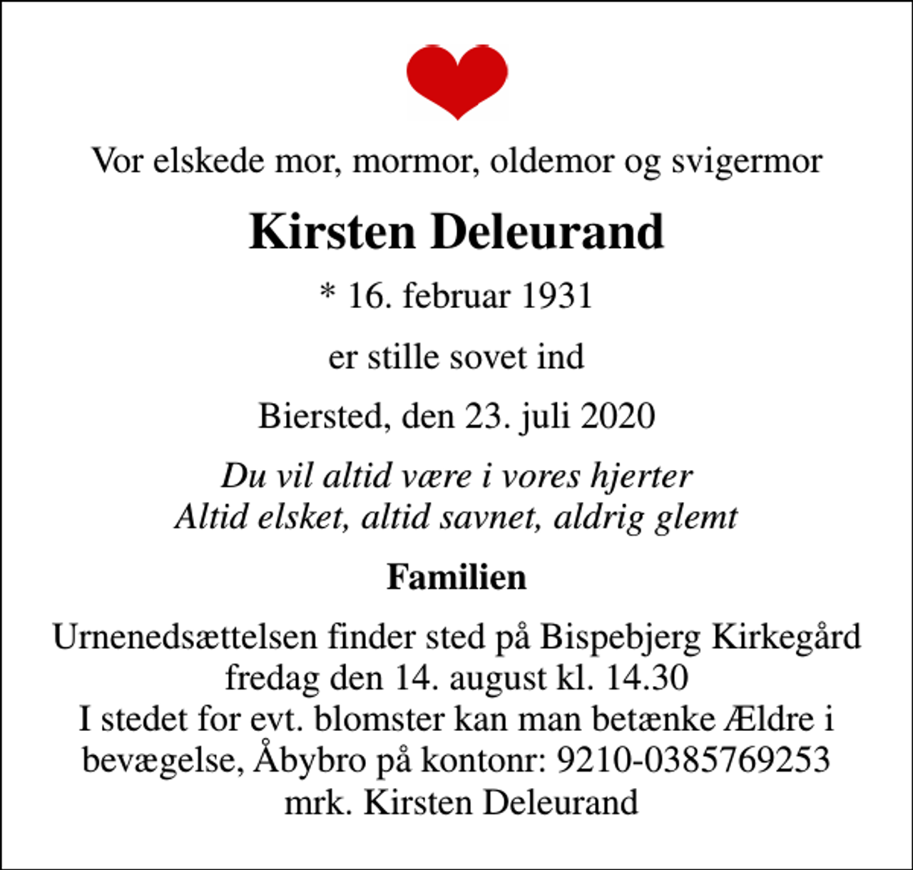 <p>Vor elskede mor, mormor, oldemor og svigermor<br />Kirsten Deleurand<br />* 16. februar 1931<br />er stille sovet ind<br />Biersted, den 23. juli 2020<br />Du vil altid være i vores hjerter Altid elsket, altid savnet, aldrig glemt<br />Familien<br />Urnenedsættelsen finder sted på Bispebjerg Kirkegård fredag den 14. august kl. 14.30 I stedet for evt. blomster kan man betænke Ældre i bevægelse, Åbybro på kontonr: 9210-0385769253 mrk. Kirsten Deleurand</p>