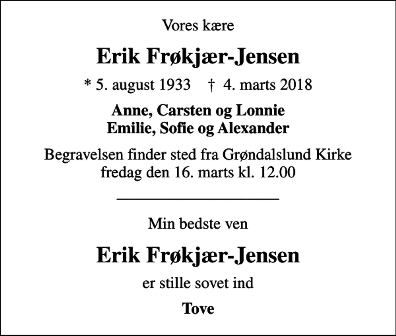 <p>Vores kære<br />Erik Frøkjær-Jensen<br />* 5. august 1933 ✝ 4. marts 2018<br />Anne, Carsten og Lonnie Emilie, Sofie og Alexander<br />Begravelsen finder sted fra Grøndalslund Kirke fredag den 16. marts kl. 12.00<br />Min bedste ven<br />Erik Frøkjær-Jensen<br />er stille sovet ind<br />Tove</p>