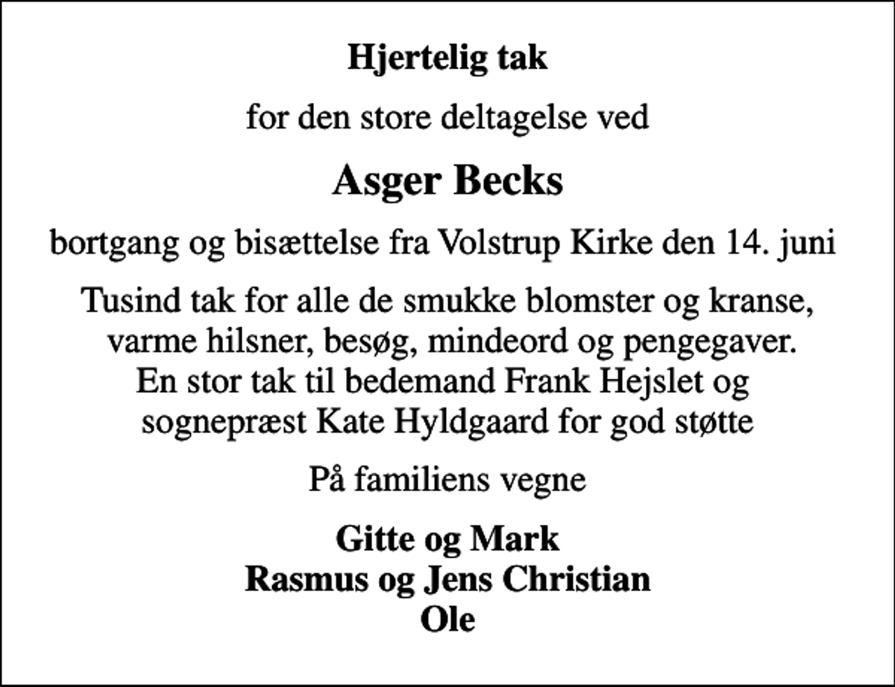 <p>Hjertelig tak<br />for den store deltagelse ved<br />Asger Becks<br />bortgang og bisættelse fra Volstrup Kirke den 14. juni<br />Tusind tak for alle de smukke blomster og kranse, varme hilsner, besøg, mindeord og pengegaver. En stor tak til bedemand Frank Hejslet og sognepræst Kate Hyldgaard for god støtte<br />På familiens vegne<br />Gitte og Mark Rasmus og Jens Christian Ole</p>