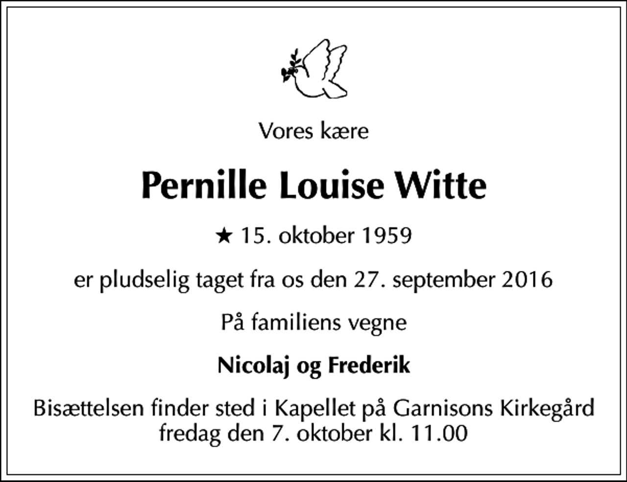 <p>Vores kære<br />Pernille Louise Witte<br />* 15. oktober 1959<br />er pludselig taget fra os den 27. september 2016<br />På familiens vegne<br />Nicolaj og Frederik<br />Bisættelsen finder sted i Kapellet på Garnisons Kirkegård fredag den 7. oktober kl. 11.00</p>