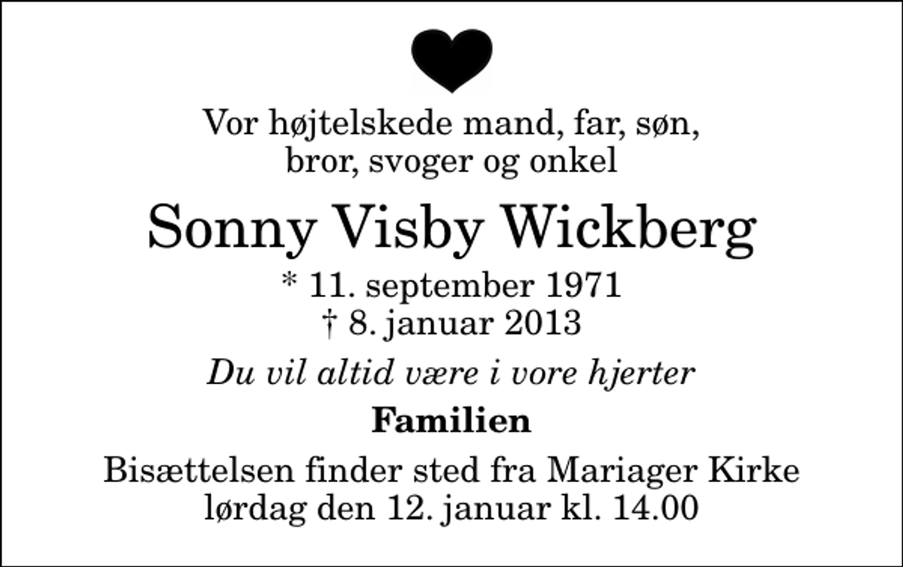 <p>Vor højtelskede mand, far, søn, bror, svoger og onkel<br />Sonny Visby Wickberg<br />* 11. september 1971<br />✝ 8. januar 2013<br />Du vil altid være i vore hjerter<br />Familien<br />Bisættelsen finder sted fra Mariager Kirke lørdag den 12. januar kl. 14.00</p>