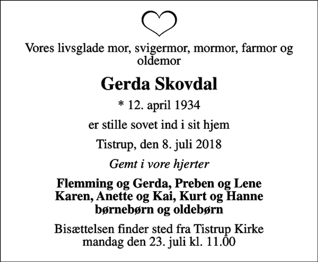 <p>Vores livsglade mor, svigermor, mormor, farmor og oldemor<br />Gerda Skovdal<br />* 12. april 1934<br />er stille sovet ind i sit hjem<br />Tistrup, den 8. juli 2018<br />Gemt i vore hjerter<br />Flemming og Gerda, Preben og Lene Karen, Anette og Kai, Kurt og Hanne børnebørn og oldebørn<br />Bisættelsen finder sted fra Tistrup Kirke mandag den 23. juli kl. 11.00</p>