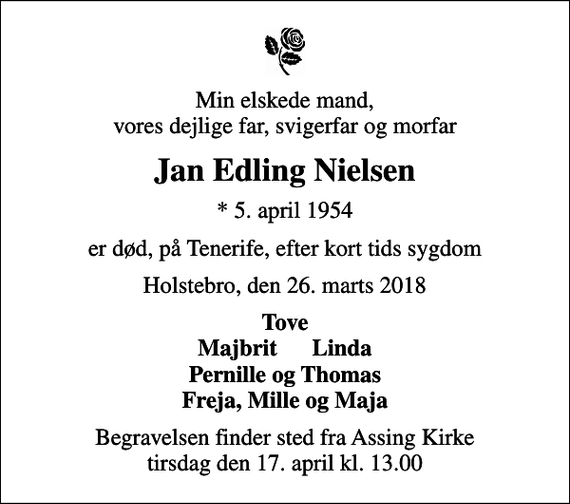 <p>Min elskede mand, vores dejlige far, svigerfar og morfar<br />Jan Edling Nielsen<br />* 5. april 1954<br />er død, på Tenerife, efter kort tids sygdom<br />Holstebro, den 26. marts 2018<br />Tove Majbrit Linda Pernille og Thomas Freja, Mille og Maja<br />Begravelsen finder sted fra Assing Kirke tirsdag den 17. april kl. 13.00</p>