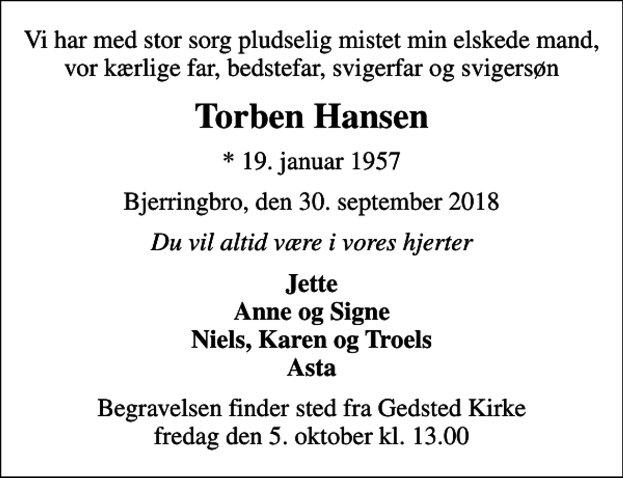 <p>Vi har med stor sorg pludselig mistet min elskede mand, vor kærlige far, bedstefar, svigerfar og svigersøn<br />Torben Hansen<br />* 19. januar 1957<br />Bjerringbro, den 30. september 2018<br />Du vil altid være i vores hjerter<br />Jette Anne og Signe Niels, Karen og Troels Asta<br />Begravelsen finder sted fra Gedsted Kirke fredag den 5. oktober kl. 13.00</p>