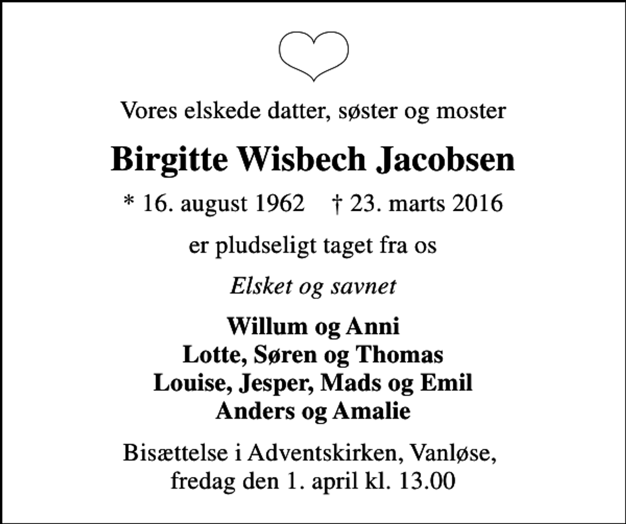 <p>Vores elskede datter, søster og moster<br />Birgitte Wisbech Jacobsen<br />* 16. august 1962 ✝ 23. marts 2016<br />er pludseligt taget fra os<br />Elsket og savnet<br />Willum og Anni Lotte, Søren og Thomas Louise, Jesper, Mads og Emil Anders og Amalie<br />Bisættelse i Adventskirken, Vanløse, fredag den 1. april kl. 13.00</p>