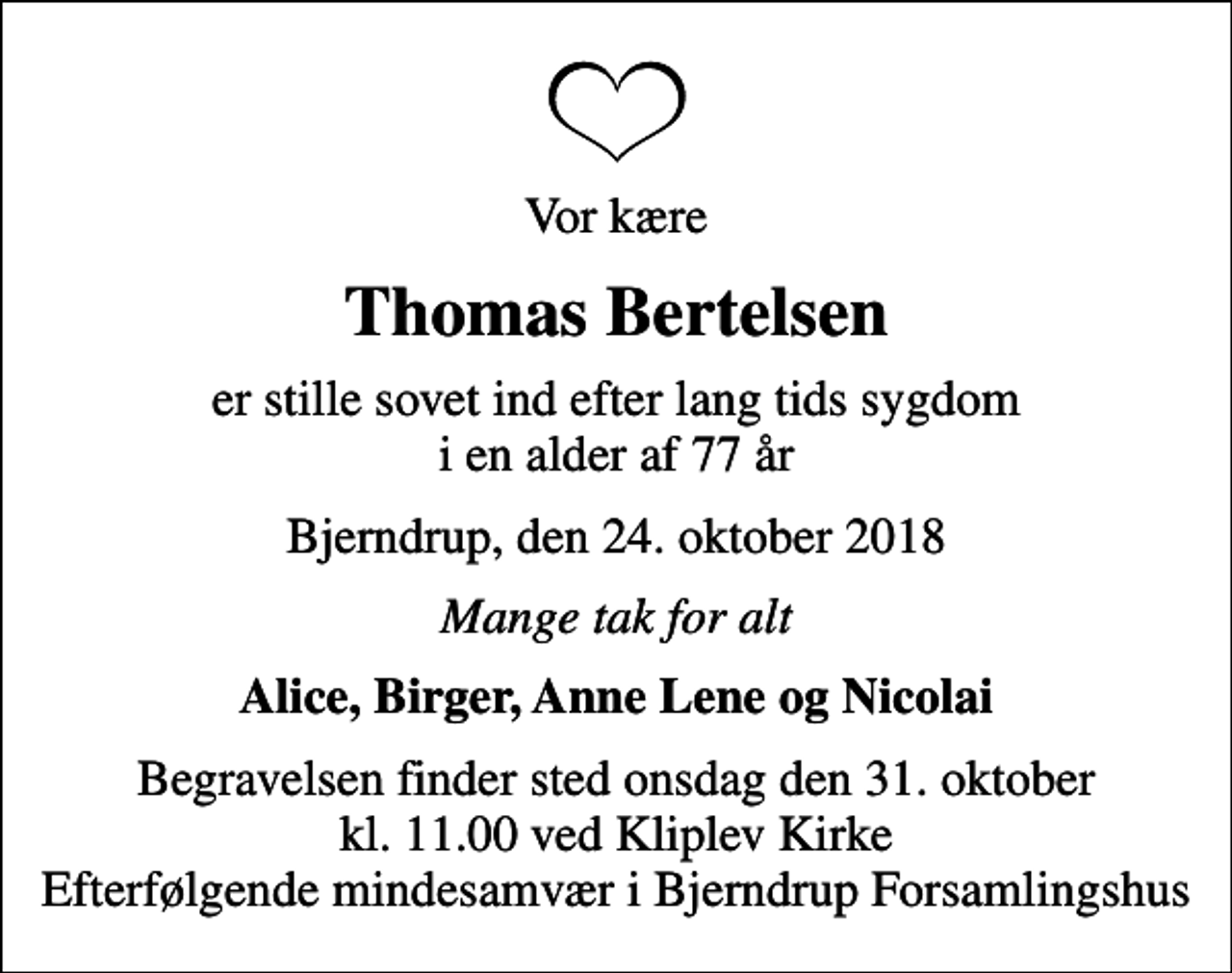 <p>Vor kære<br />Thomas Bertelsen<br />er stille sovet ind efter lang tids sygdom i en alder af 77 år<br />Bjerndrup, den 24. oktober 2018<br />Mange tak for alt<br />Alice, Birger, Anne Lene og Nicolai<br />Begravelsen finder sted onsdag den 31. oktober kl. 11.00 ved Kliplev Kirke Efterfølgende mindesamvær i Bjerndrup Forsamlingshus</p>