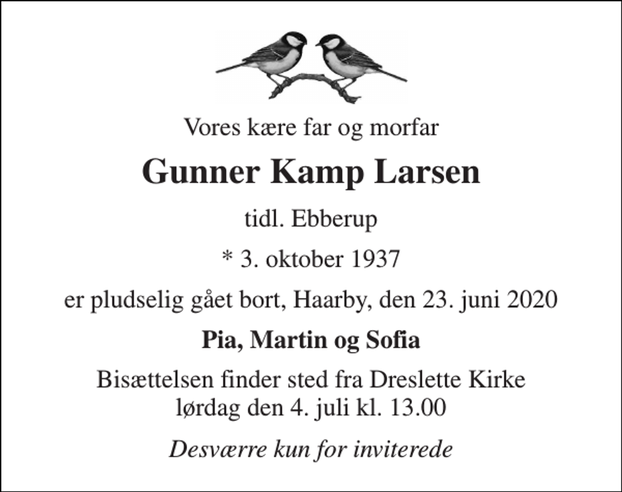 <p>Vores kære far og morfar<br />Gunner Kamp Larsen<br />tidl. Ebberup<br />*​ 3. oktober 1937<br />er pludselig gået bort, Haarby, den 23. juni 2020<br />Pia, Martin og Sofia<br />Bisættelsen​ finder sted fra Dreslette Kirke​ lørdag den 4. juli​ kl. 13.00<br />Desværre kun for inviterede</p>