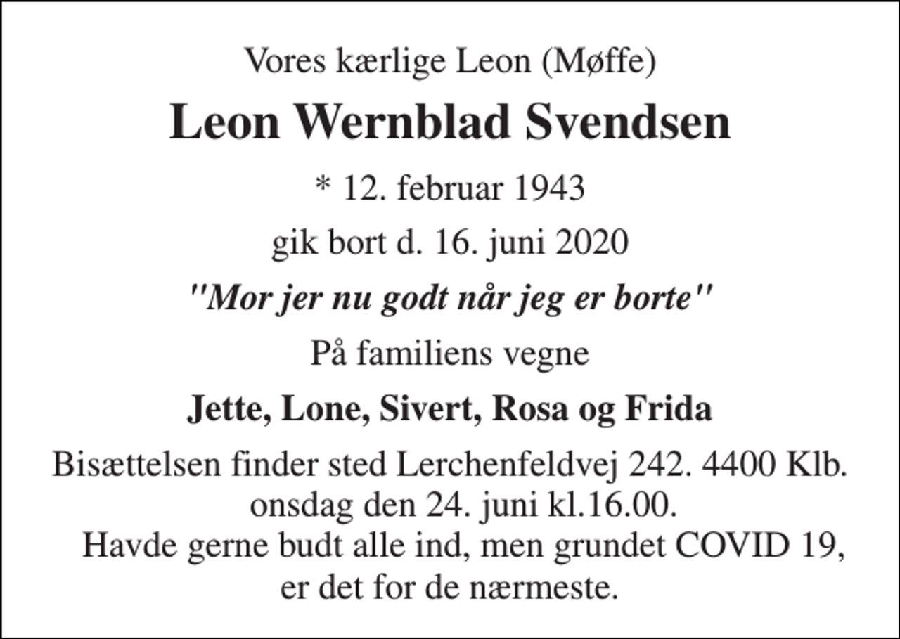 <p>Vores kærlige Leon (Møffe)<br />Leon Wernblad Svendsen<br />*​ 12. februar 1943<br />gik bort d. 16. juni 2020<br />"Mor jer nu godt når jeg er borte"<br />På familiens vegne<br />Jette, Lone, Sivert, Rosa og Frida<br />Bisættelsen finder sted Lerchenfeldvej 242. 4400 Klb. onsdag den 24. juni kl.16.00. Havde gerne budt alle ind, men grundet COVID 19, er det for de nærmeste.</p>