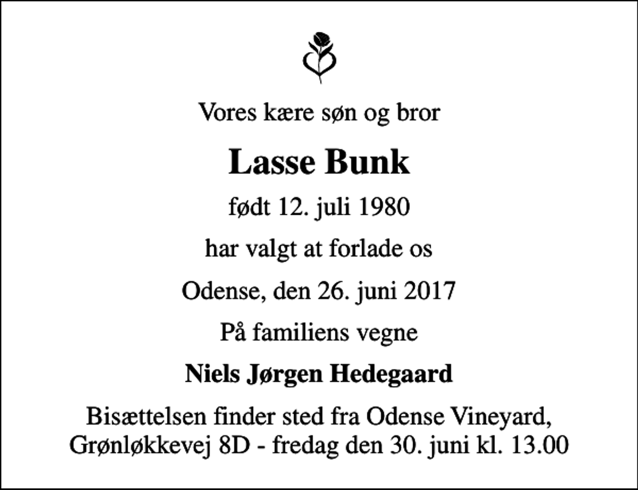 <p>Vores kære søn og bror<br />Lasse Bunk<br />født 12. juli 1980<br />har valgt at forlade os<br />Odense, den 26. juni 2017<br />På familiens vegne<br />Niels Jørgen Hedegaard<br />Bisættelsen finder sted fra Odense Vineyard, Grønløkkevej 8D - fredag den 30. juni kl. 13.00</p>