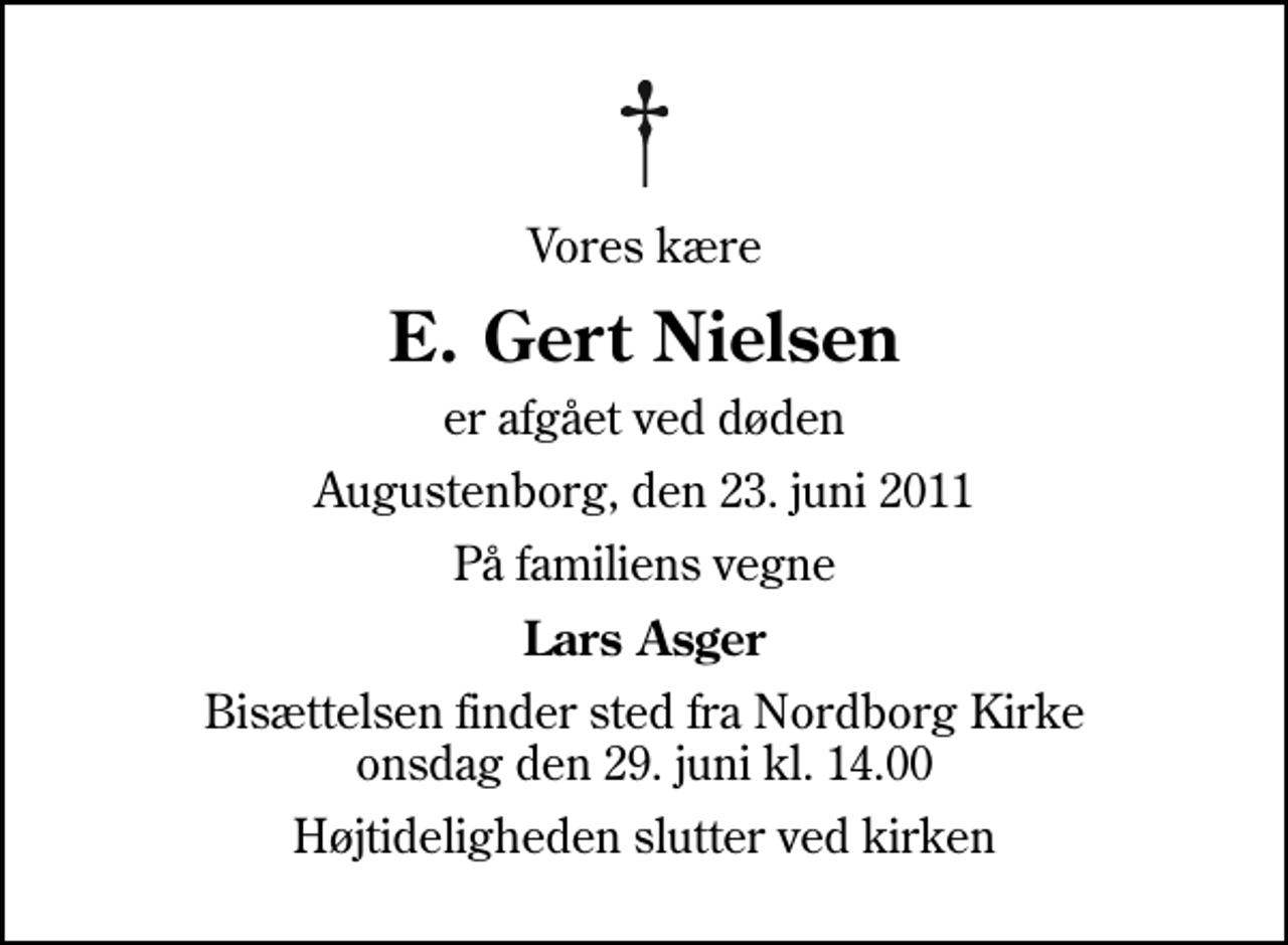 <p>Vores kære<br />E. Gert Nielsen<br />er afgået ved døden<br />Augustenborg, den 23. juni 2011<br />På familiens vegne<br />Lars Asger<br />Bisættelsen finder sted fra Nordborg Kirke onsdag den 29. juni kl. 14.00<br />Højtideligheden slutter ved kirken</p>
