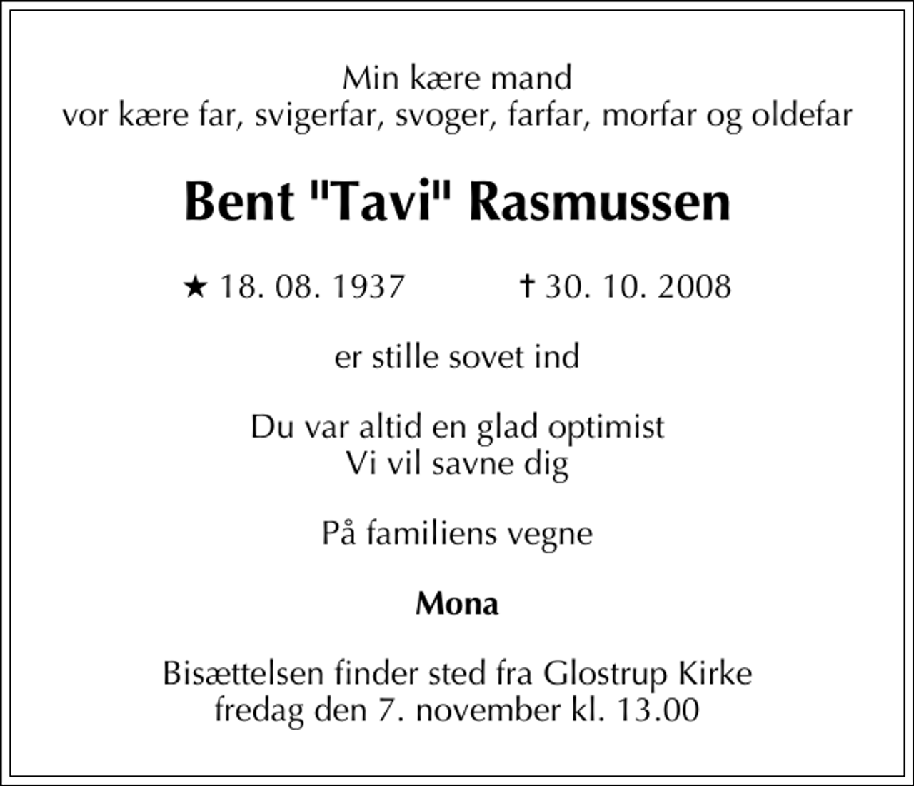 <p>Min kære mand vor kære far, svigerfar, svoger, farfar, morfar og oldefar<br />Bent "Tavi" Rasmussen<br />* 18. 08. 1937 ✝ 30. 10. 2008<br />er stille sovet ind<br />Du var altid en glad optimist Vi vil savne dig<br />På familiens vegne<br />Mona<br />Bisættelsen finder sted fra Glostrup Kirke fredag den 7. november kl. 13.00</p>