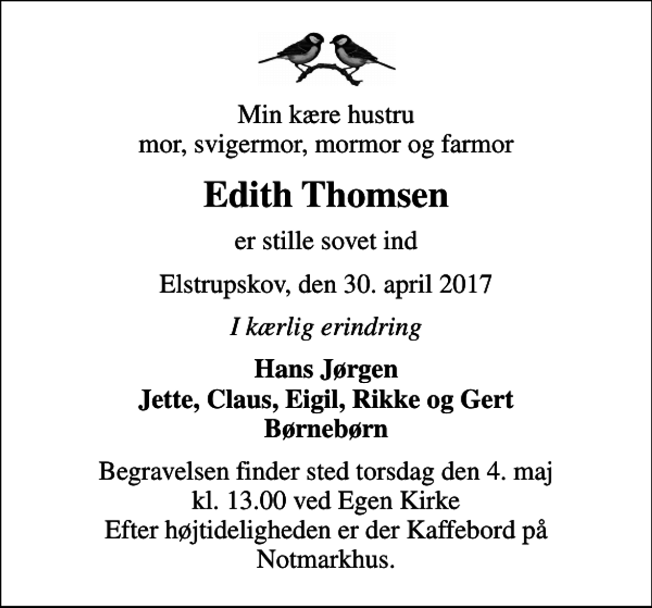 <p>Min kære hustru mor, svigermor, mormor og farmor<br />Edith Thomsen<br />er stille sovet ind<br />Elstrupskov, den 30. april 2017<br />I kærlig erindring<br />Hans Jørgen Jette, Claus, Eigil, Rikke og Gert Børnebørn<br />Begravelsen finder sted torsdag den 4. maj kl. 13.00 ved Egen Kirke Efter højtideligheden er der Kaffebord på Notmarkhus.</p>