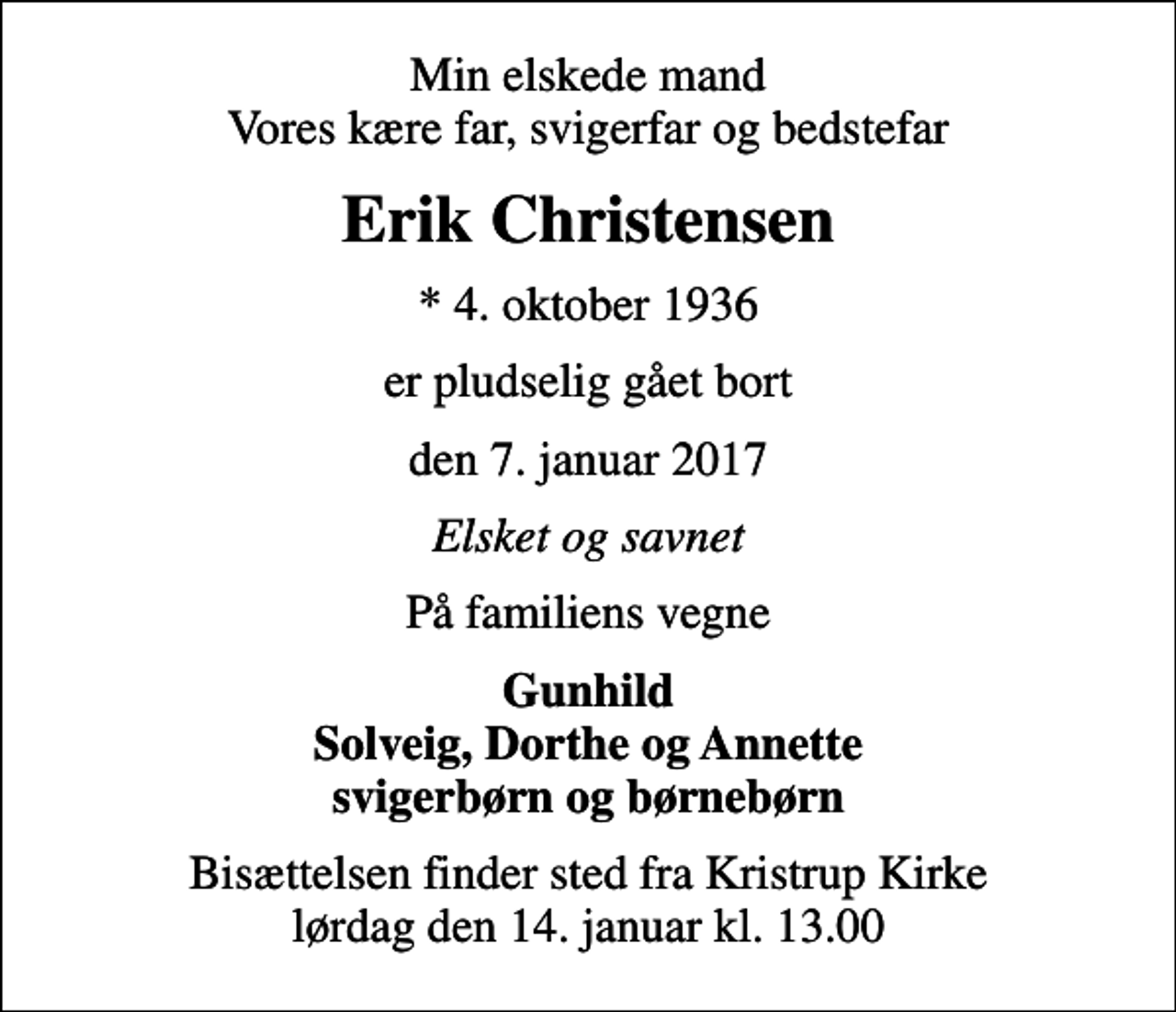 <p>Min elskede mand Vores kære far, svigerfar og bedstefar<br />Erik Christensen<br />* 4. oktober 1936<br />er pludselig gået bort<br />den 7. januar 2017<br />Elsket og savnet<br />På familiens vegne<br />Gunhild Solveig, Dorthe og Annette svigerbørn og børnebørn<br />Bisættelsen finder sted fra Kristrup Kirke lørdag den 14. januar kl. 13.00</p>