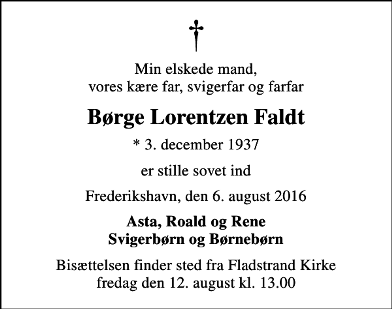 <p>Min elskede mand, vores kære far, svigerfar og farfar<br />Børge Lorentzen Faldt<br />* 3. december 1937<br />er stille sovet ind<br />Frederikshavn, den 6. august 2016<br />Asta, Roald og Rene Svigerbørn og Børnebørn<br />Bisættelsen finder sted fra Fladstrand Kirke fredag den 12. august kl. 13.00</p>