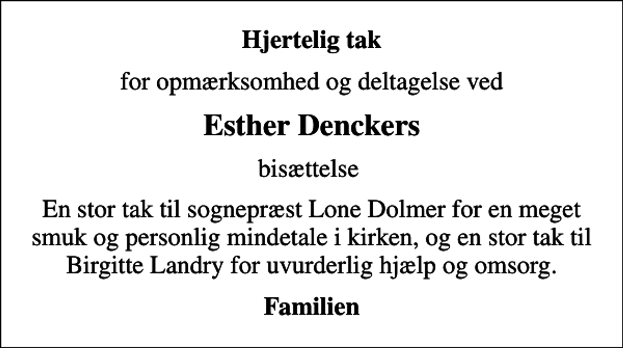 <p>Hjertelig tak<br />for opmærksomhed og deltagelse ved<br />Esther Denckers<br />bisættelse<br />En stor tak til sognepræst Lone Dolmer for en meget smuk og personlig mindetale i kirken, og en stor tak til Birgitte Landry for uvurderlig hjælp og omsorg.<br />Familien</p>