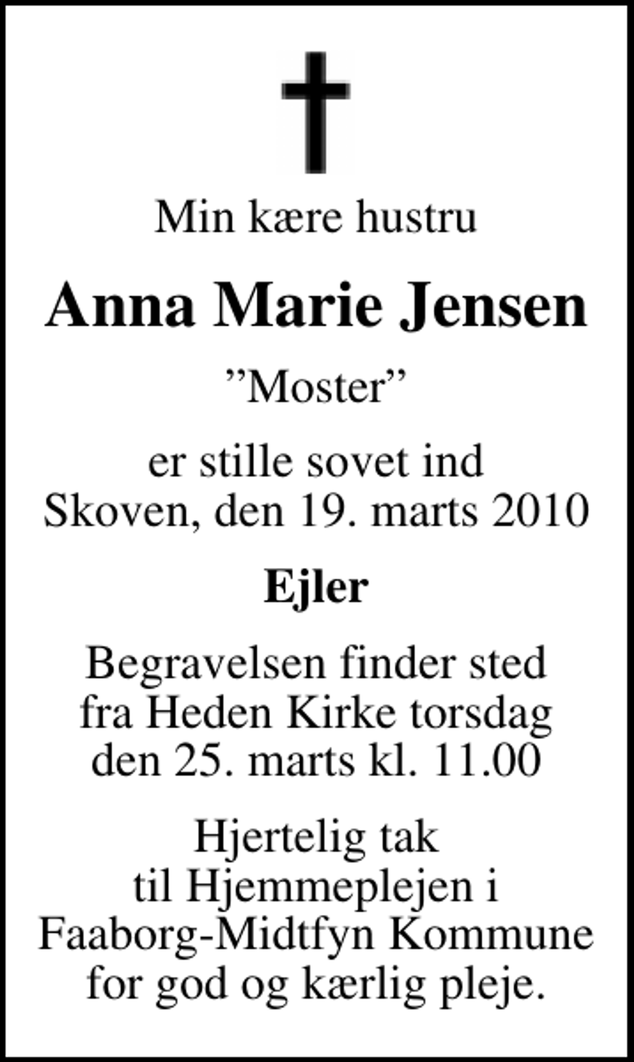 <p>Min kære hustru<br />Anna Marie Jensen<br />Moster<br />er stille sovet ind Skoven, den 19. marts 2010<br />Ejler<br />Begravelsen finder sted fra Heden Kirke torsdag den 25. marts kl. 11.00<br />Hjertelig tak til Hjemmeplejen i Faaborg-Midtfyn Kommune for god og kærlig pleje.</p>