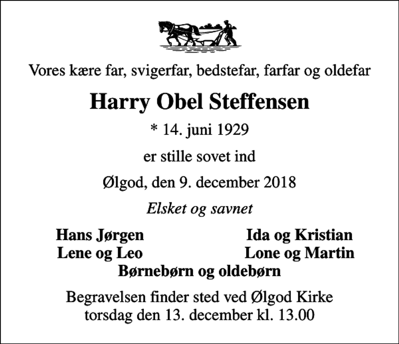 <p>Vores kære far, svigerfar, bedstefar, farfar og oldefar<br />Harry Obel Steffensen<br />* 14. juni 1929<br />er stille sovet ind<br />Ølgod, den 9. december 2018<br />Elsket og savnet<br />Hans Jørgen<br />Ida og Kristian<br />Lene og Leo<br />Lone og Martin<br />Begravelsen finder sted ved Ølgod Kirke torsdag den 13. december kl. 13.00</p>