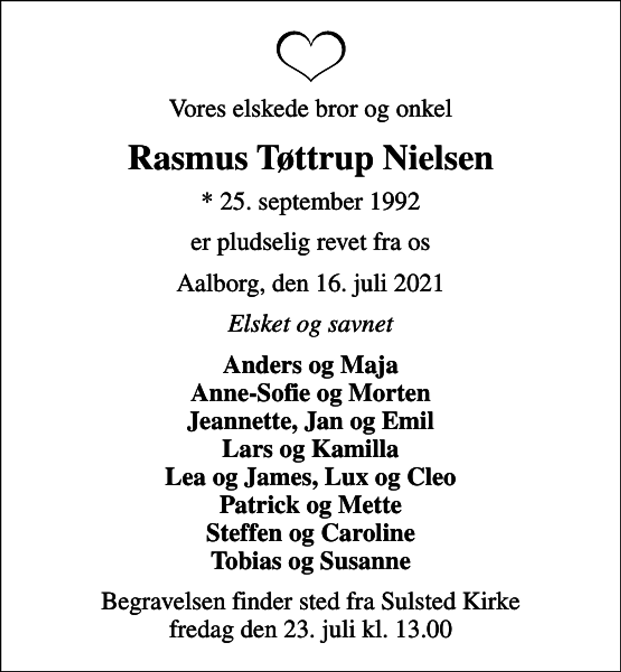<p>Vores elskede bror og onkel<br />Rasmus Tøttrup Nielsen<br />* 25. september 1992<br />er pludselig revet fra os<br />Aalborg, den 16. juli 2021<br />Elsket og savnet<br />Anders og Maja Anne-Sofie og Morten Jeannette, Jan og Emil Lars og Kamilla Lea og James, Lux og Cleo Patrick og Mette Steffen og Caroline Tobias og Susanne<br />Begravelsen finder sted fra Sulsted Kirke fredag den 23. juli kl. 13.00</p>