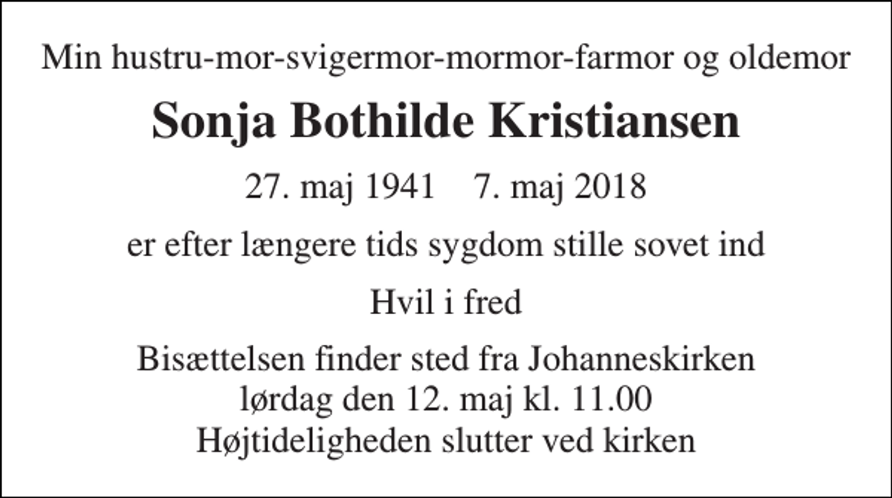 <p>Min hustru-mor-svigermor-mormor-farmor og oldemor<br />Sonja Bothilde Kristiansen<br />27. maj 1941 7. maj 2018<br />er efter længere tids sygdom stille sovet ind<br />Hvil i fred<br />Bisættelsen finder sted fra Johanneskirken lørdag den 12. maj kl. 11.00 Højtideligheden slutter ved kirken</p>
