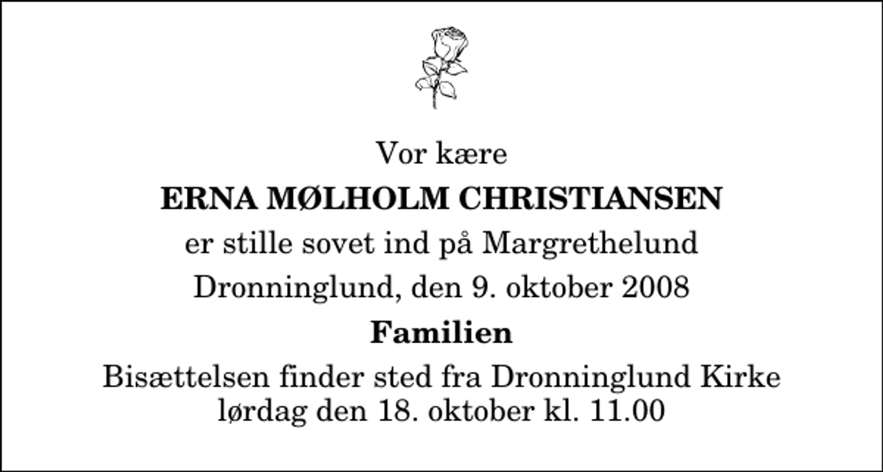 <p>Vor kære<br />Erna Mølholm Christiansen<br />er stille sovet ind på Margrethelund<br />Dronninglund, den 9. oktober 2008<br />Familien<br />Bisættelsen finder sted fra Dronninglund Kirke lørdag den 18. oktober kl. 11.00</p>