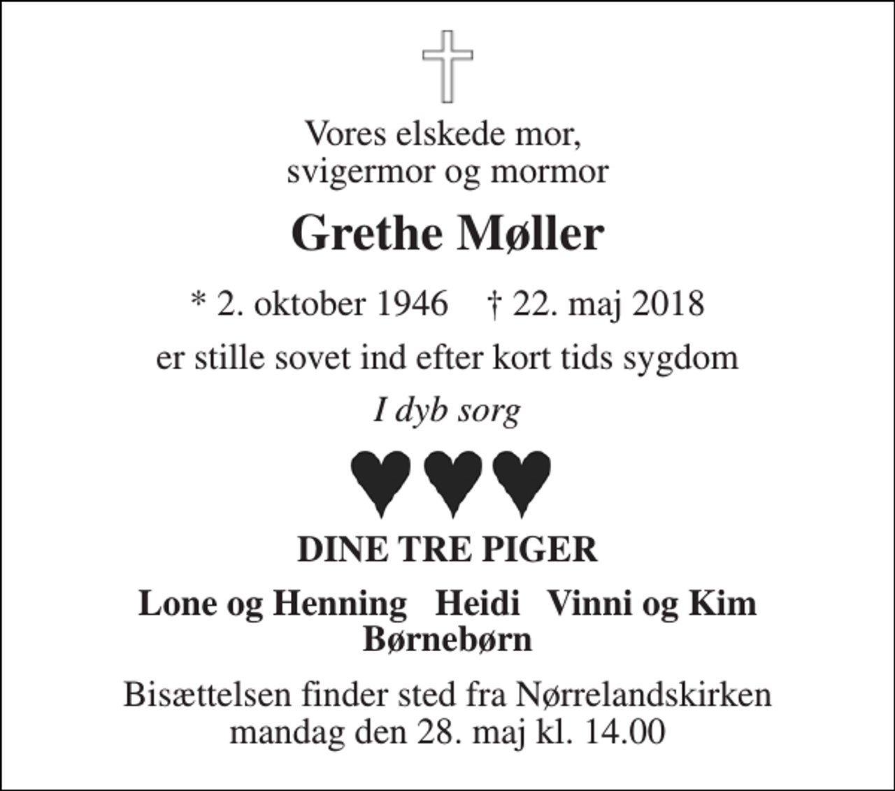 <p>Vores elskede mor, svigermor og mormor<br />Grethe Møller<br />* 2. oktober 1946 † 22. maj 2018<br />er stille sovet ind efter kort tids sygdom<br />I dyb sorg<br />DINE TRE PIGER<br />Lone og Henning Heidi Vinni og Kim Børnebørn<br />Bisættelsen finder sted fra Nørrelandskirken mandag den 28. maj kl. 14.00</p>