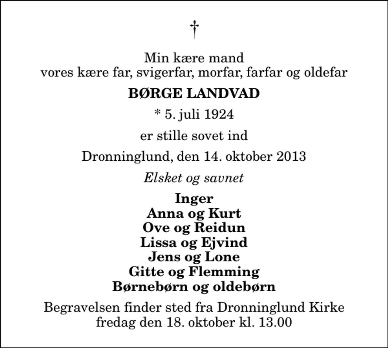 <p>Min kære mand vores kære far, svigerfar, morfar, farfar og oldefar<br />Børge Landvad<br />* 5. juli 1924<br />er stille sovet ind<br />Dronninglund, den 14. oktober 2013<br />Elsket og savnet<br />Inger Anna og Kurt Ove og Reidun Lissa og Ejvind Jens og Lone Gitte og Flemming Børnebørn og oldebørn<br />Begravelsen finder sted fra Dronninglund Kirke fredag den 18. oktober kl. 13.00</p>