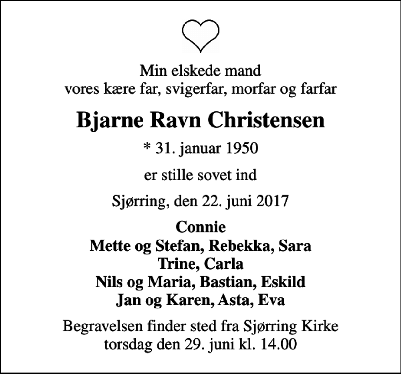 <p>Min elskede mand vores kære far, svigerfar, morfar og farfar<br />Bjarne Ravn Christensen<br />* 31. januar 1950<br />er stille sovet ind<br />Sjørring, den 22. juni 2017<br />Connie Mette og Stefan, Rebekka, Sara Trine, Carla Nils og Maria, Bastian, Eskild Jan og Karen, Asta, Eva<br />Begravelsen finder sted fra Sjørring Kirke torsdag den 29. juni kl. 14.00</p>