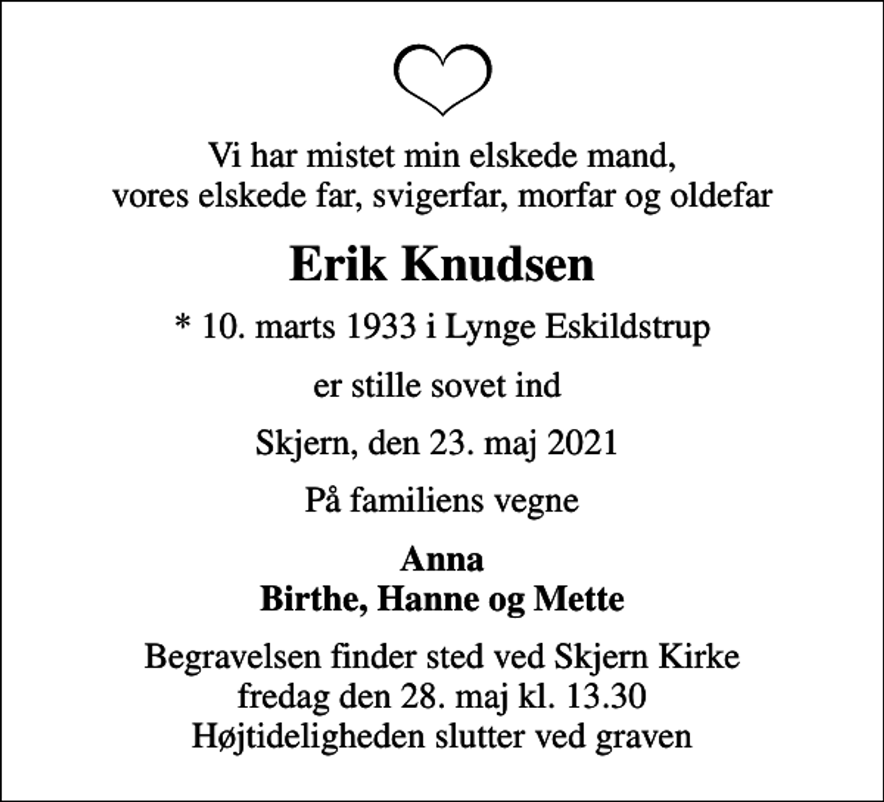 <p>Vi har mistet min elskede mand, vores elskede far, svigerfar, morfar og oldefar<br />Erik Knudsen<br />* 10. marts 1933 i Lynge Eskildstrup<br />er stille sovet ind<br />Skjern, den 23. maj 2021<br />På familiens vegne<br />Anna Birthe, Hanne og Mette<br />Begravelsen finder sted ved Skjern Kirke fredag den 28. maj kl. 13.30 Højtideligheden slutter ved graven</p>