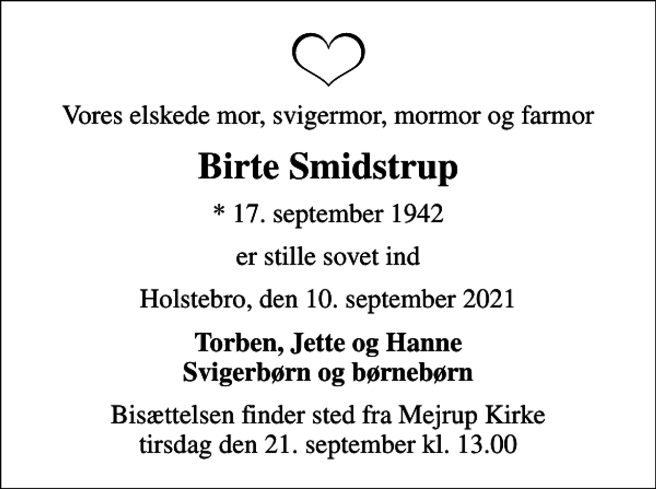 <p>Vores elskede mor, svigermor, mormor og farmor<br />Birte Smidstrup<br />* 17. september 1942<br />er stille sovet ind<br />Holstebro, den 10. september 2021<br />Torben, Jette og Hanne Svigerbørn og børnebørn<br />Bisættelsen finder sted fra Mejrup Kirke tirsdag den 21. september kl. 13.00</p>