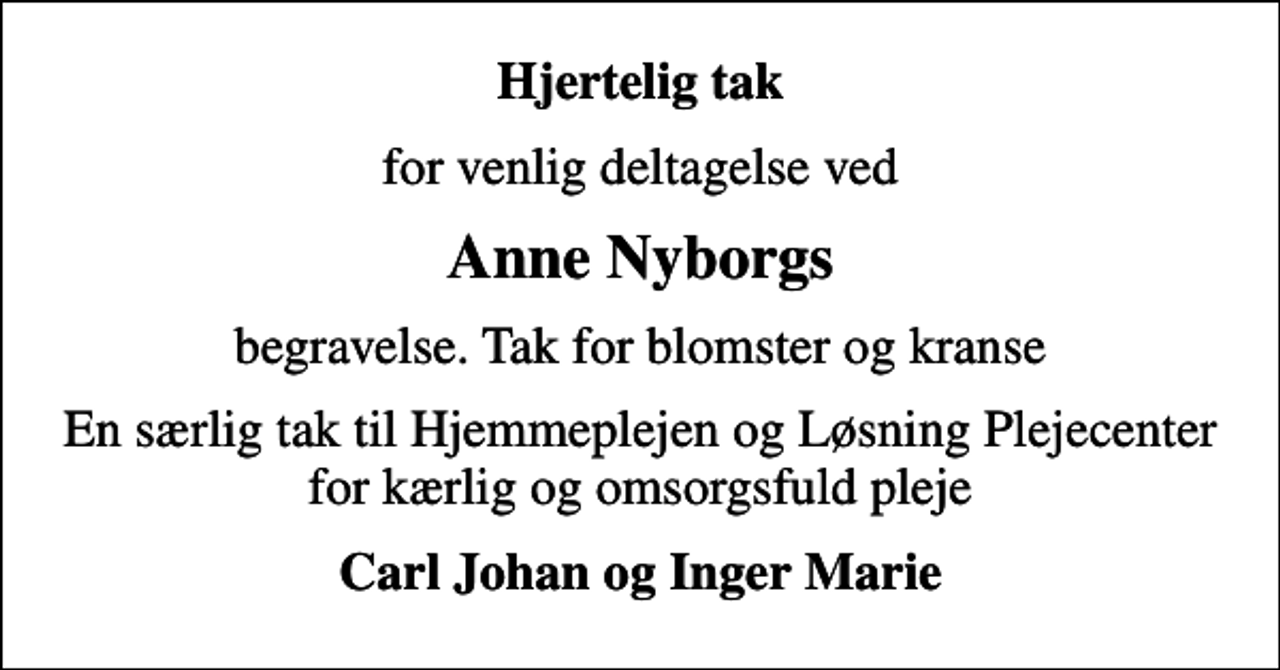 <p>Hjertelig tak<br />for venlig deltagelse ved<br />Anne Nyborgs<br />begravelse. Tak for blomster og kranse<br />En særlig tak til Hjemmeplejen og Løsning Plejecenter for kærlig og omsorgsfuld pleje<br />Carl Johan og Inger Marie</p>