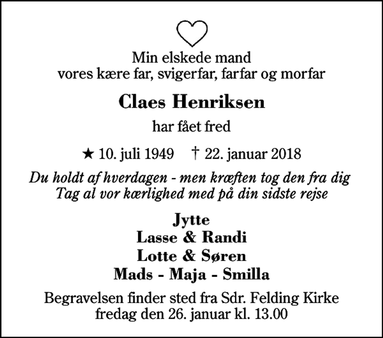 <p>Min elskede mand vores kære far, svigerfar, farfar og morfar<br />Claes Henriksen<br />har fået fred<br />* 10. juli 1949 ✝ 22. januar 2018<br />Du holdt af hverdagen - men kræften tog den fra dig Tag al vor kærlighed med på din sidste rejse<br />Jytte Lasse &amp; Randi Lotte &amp; Søren Mads - Maja - Smilla<br />Begravelsen finder sted fra Sdr. Felding Kirke fredag den 26. januar kl. 13.00</p>