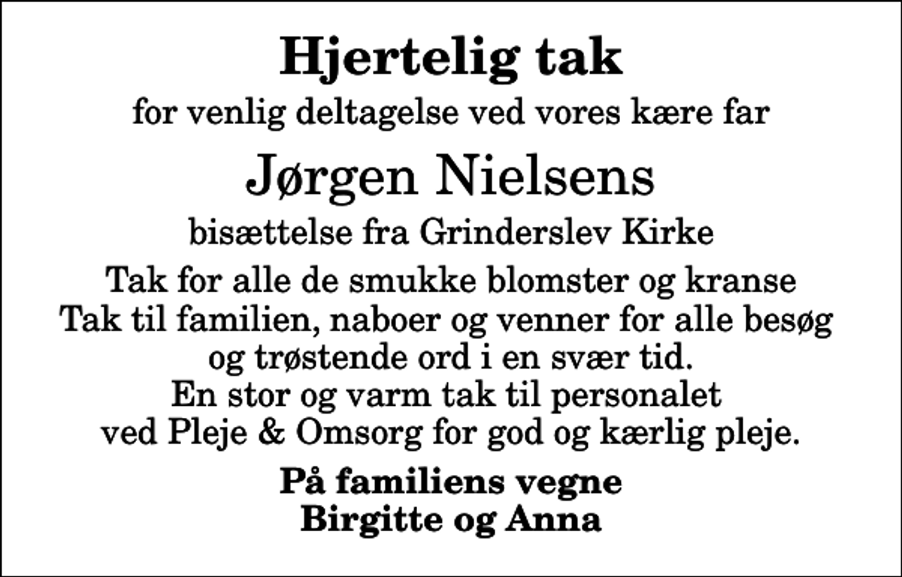 <p>Hjertelig tak<br />for venlig deltagelse ved vores kære far<br />Jørgen Nielsens<br />bisættelse fra Grinderslev Kirke<br />Tak for alle de smukke blomster og kranse Tak til familien, naboer og venner for alle besøg og trøstende ord i en svær tid. En stor og varm tak til personalet ved Pleje &amp; Omsorg for god og kærlig pleje.<br />På familiens vegne Birgitte og Anna</p>
