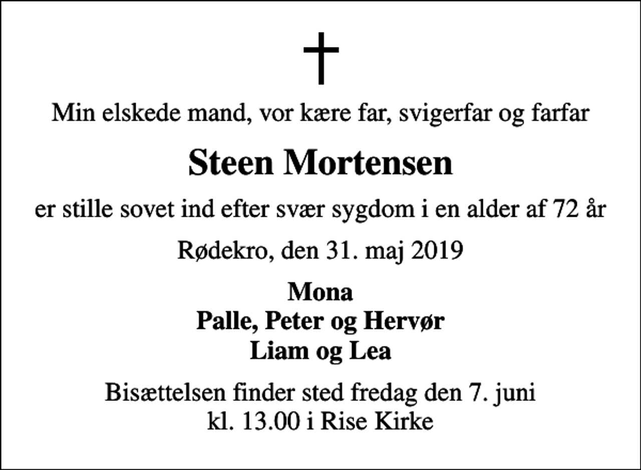 <p>Min elskede mand, vor kære far, svigerfar og farfar<br />Steen Mortensen<br />er stille sovet ind efter svær sygdom i en alder af 72 år<br />Rødekro, den 31. maj 2019<br />Mona Palle, Peter og Hervør Liam og Lea<br />Bisættelsen finder sted fredag den 7. juni kl. 13.00 i Rise Kirke</p>