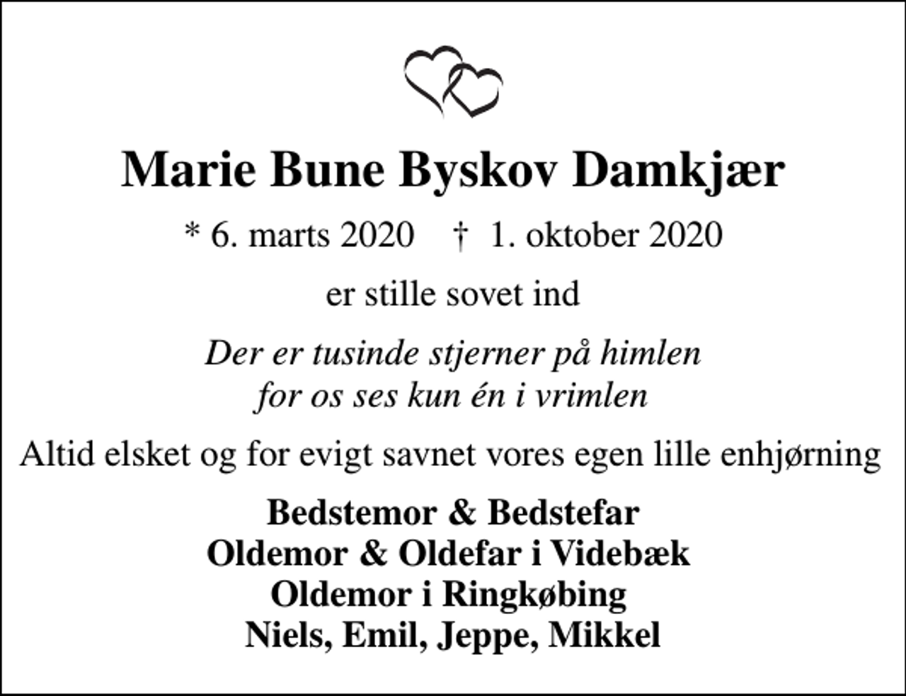 <p>Marie Bune Byskov Damkjær<br />* 6. marts 2020 ✝ 1. oktober 2020<br />er stille sovet ind<br />Der er tusinde stjerner på himlen for os ses kun én i vrimlen<br />Altid elsket og for evigt savnet vores egen lille enhjørning<br />Bedstemor &amp; Bedstefar Oldemor &amp; Oldefar i Videbæk Oldemor i Ringkøbing Niels, Emil, Jeppe, Mikkel</p>