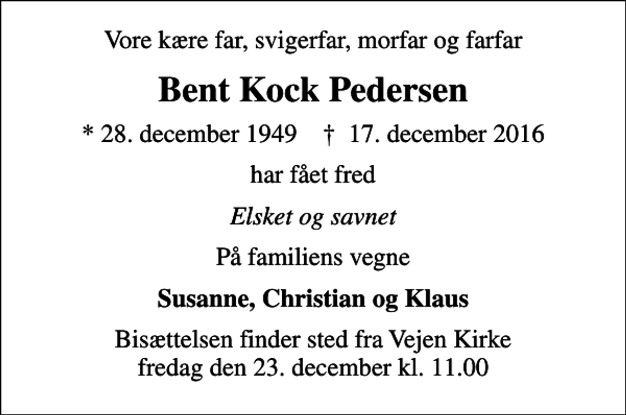 <p>Vore kære far, svigerfar, morfar og farfar<br />Bent Kock Pedersen<br />* 28. december 1949 ✝ 17. december 2016<br />har fået fred<br />Elsket og savnet<br />På familiens vegne<br />Susanne, Christian og Klaus<br />Bisættelsen finder sted fra Vejen Kirke fredag den 23. december kl. 11.00</p>