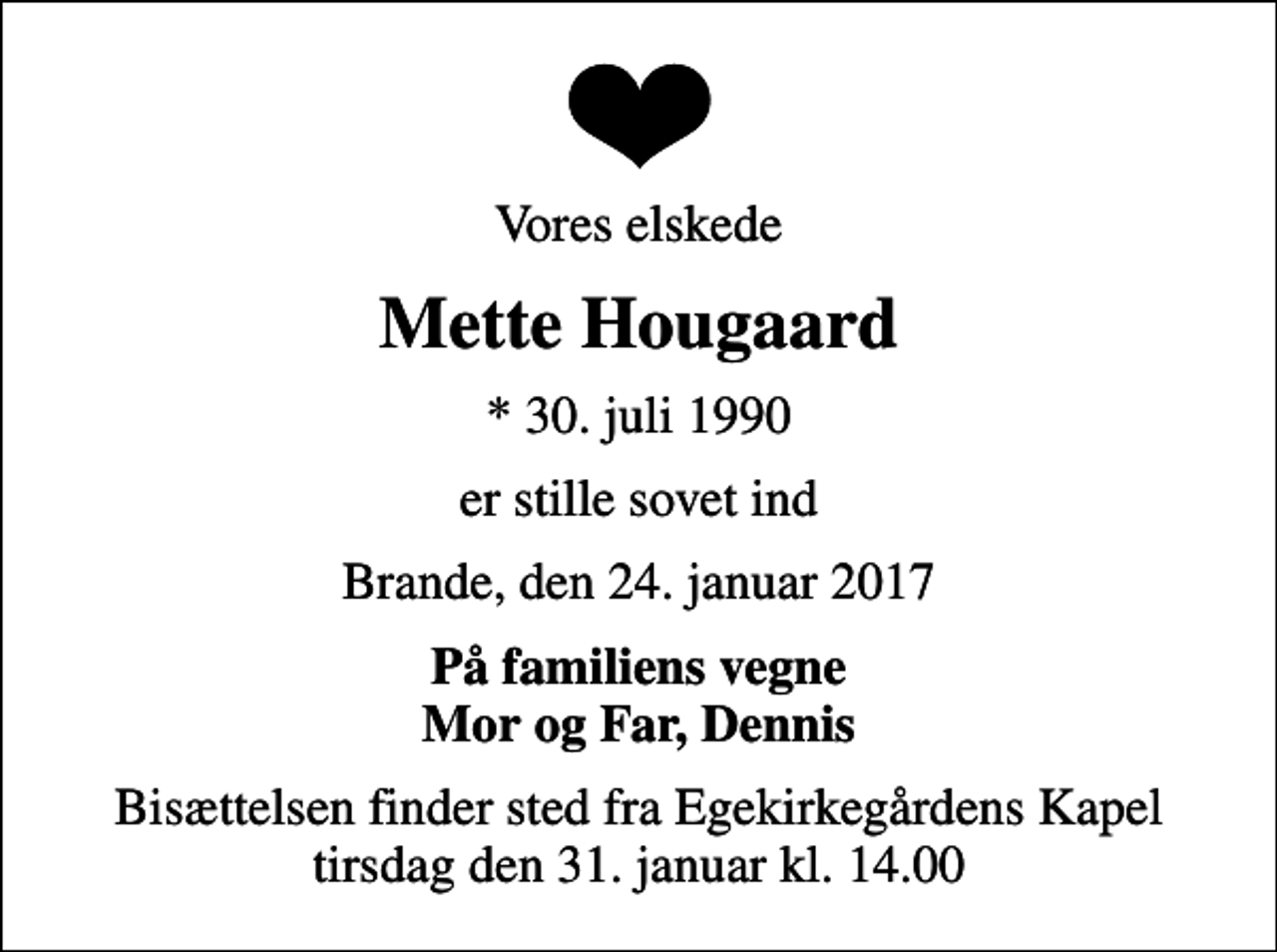 <p>Vores elskede<br />Mette Hougaard<br />* 30. juli 1990<br />er stille sovet ind<br />Brande, den 24. januar 2017<br />På familiens vegne Mor og Far, Dennis<br />Bisættelsen finder sted fra Egekirkegårdens Kapel tirsdag den 31. januar kl. 14.00</p>