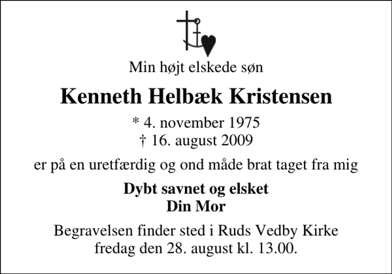 <p>Min højt elskede søn<br />Kenneth Helbæk Kristensen<br />* 4. november 1975<br />✝ 16. august 2009<br />er på en uretfærdig og ond måde brat taget fra mig<br />Dybt savnet og elsket Din Mor<br />Begravelsen finder sted i Ruds Vedby Kirke fredag den 28. august kl. 13.00</p>