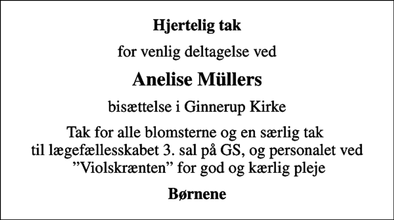<p>Hjertelig tak<br />for venlig deltagelse ved<br />Anelise Müllers<br />bisættelse i Ginnerup Kirke<br />Tak for alle blomsterne og en særlig tak til lægefællesskabet 3. sal på GS, og personalet ved Violskrænten for god og kærlig pleje<br />Børnene</p>
