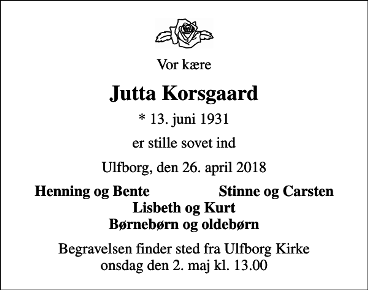 <p>Vor kære<br />Jutta Korsgaard<br />* 13. juni 1931<br />er stille sovet ind<br />Ulfborg, den 26. april 2018<br />Henning og Bente<br />Stinne og Carsten<br />Begravelsen finder sted fra Ulfborg Kirke onsdag den 2. maj kl. 13.00</p>