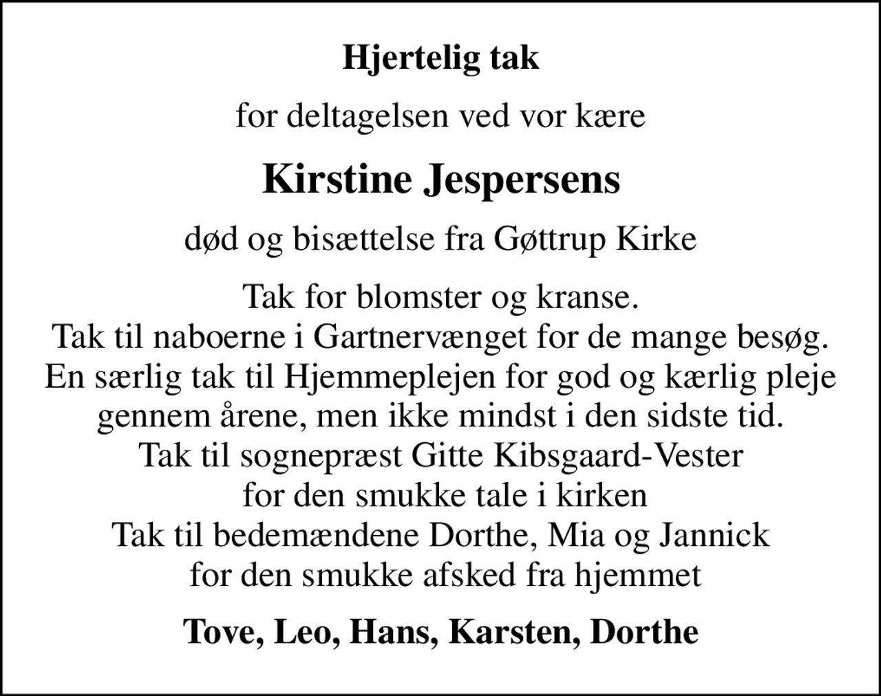 Hjertelig tak
for deltagelsen ved vor kære
Kirstine Jespersens
død og bisættelse fra Gøttrup Kirke
Tak for blomster og kranse. Tak til naboerne i Gartnervænget for de mange besøg. En særlig tak til Hjemmeplejen for god og kærlig pleje gennem årene, men ikke mindst i den sidste tid. Tak til sognepræst Gitte Kibsgaard-Vester  for den smukke tale i kirken Tak til bedemændene Dorthe, Mia og Jannick  for den smukke afsked fra hjemmet
Tove, Leo, Hans, Karsten, Dorthe