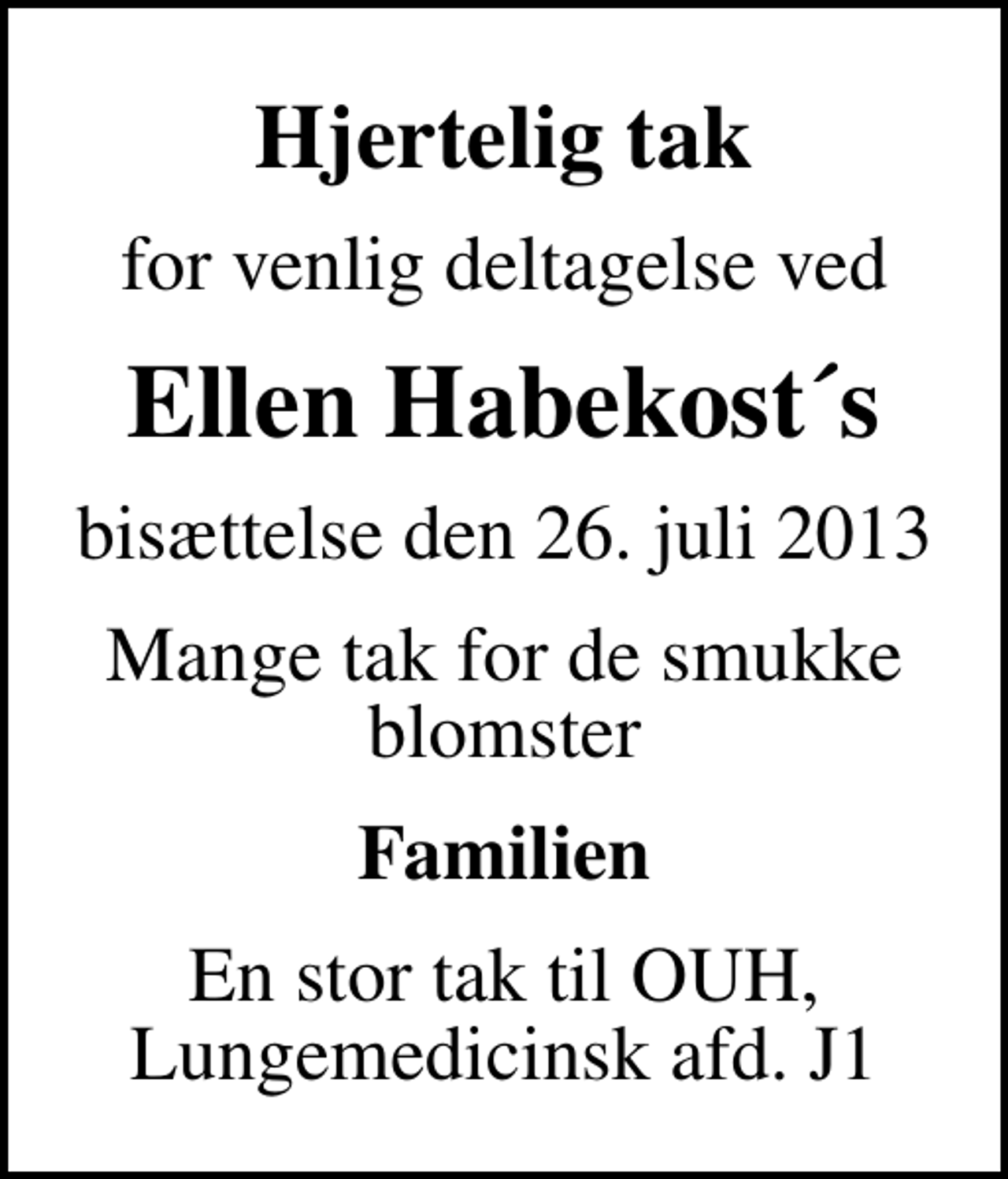 <p>Hjertelig tak<br />for venlig deltagelse ved<br />Ellen Habekost´s<br />bisættelse den 26. juli 2013<br />Mange tak for de smukke blomster<br />Familien<br />En stor tak til OUH, Lungemedicinsk afd. J1</p>